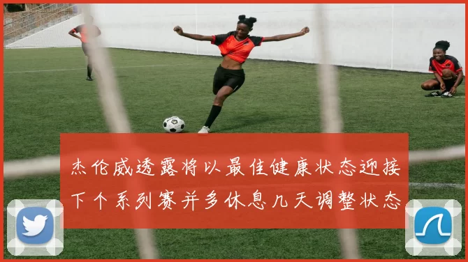 杰伦威透露将以最佳健康状态迎接下个系列赛并多休息几天调整状态