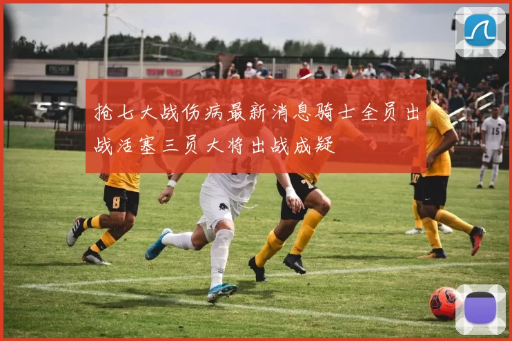 抢七大战伤病最新消息骑士全员出战活塞三员大将出战成疑