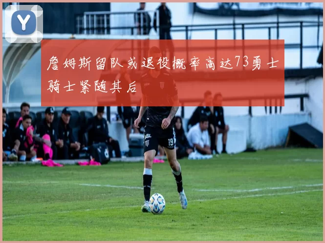詹姆斯留队或退役概率高达73勇士骑士紧随其后