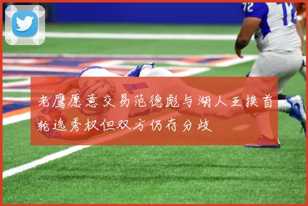 老鹰愿意交易范德彪与湖人互换首轮选秀权但双方仍存分歧