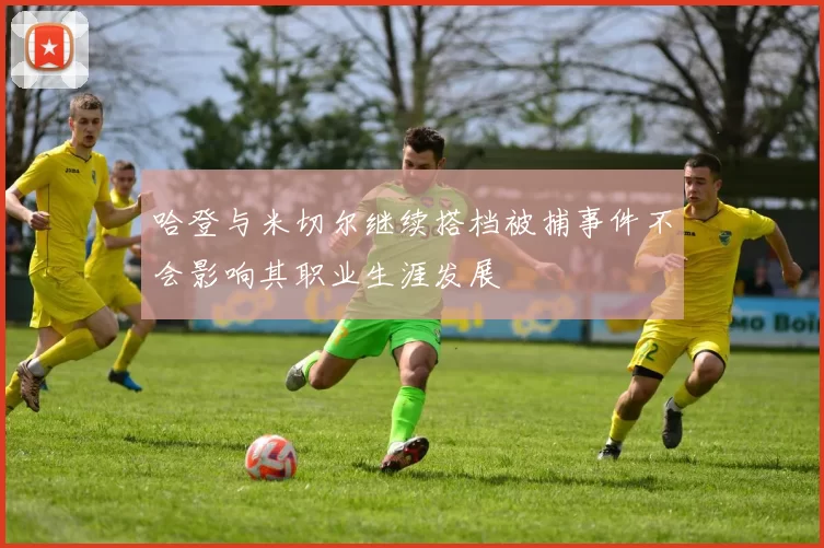 哈登与米切尔继续搭档被捕事件不会影响其职业生涯发展
