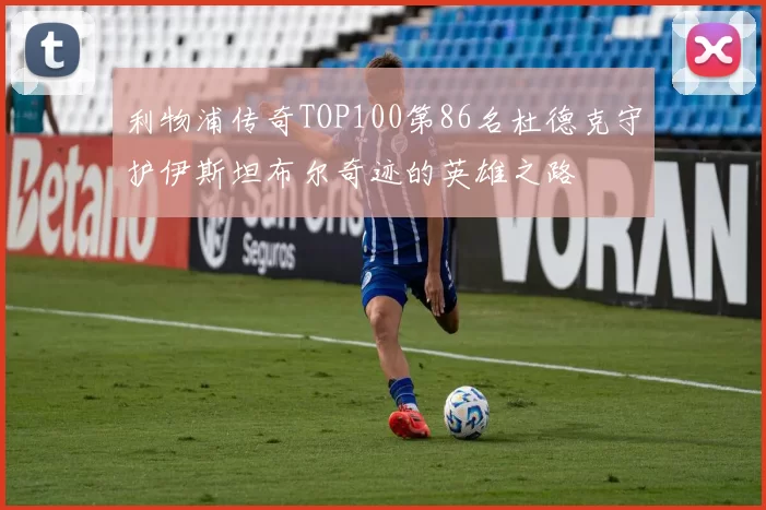 利物浦传奇TOP100第86名杜德克守护伊斯坦布尔奇迹的英雄之路