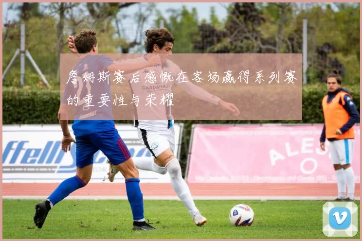 詹姆斯赛后感慨在客场赢得系列赛的重要性与荣耀