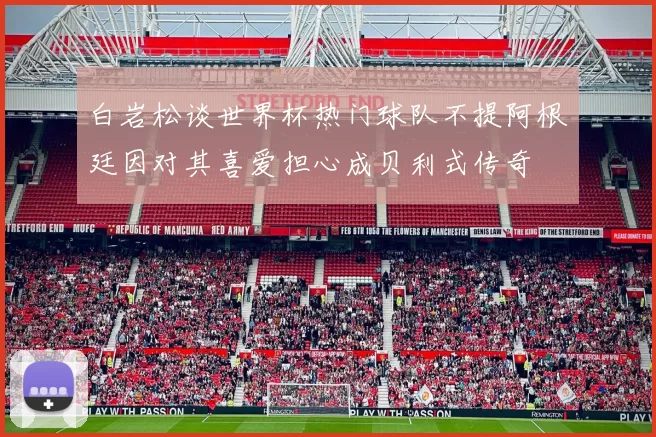 白岩松谈世界杯热门球队不提阿根廷因对其喜爱担心成贝利式传奇