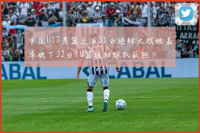 中国U17男篮上演31分逆转大戏姚嘉泽砍下32分10篮板助球队获胜