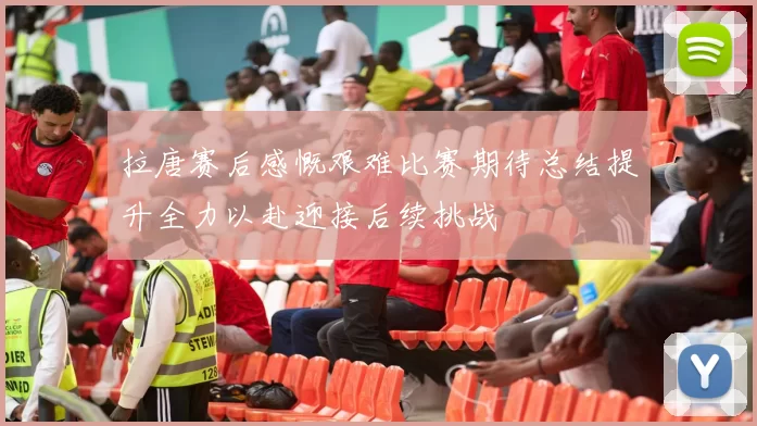 拉唐赛后感慨艰难比赛期待总结提升全力以赴迎接后续挑战