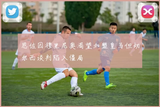 恩佐因穆里尼奥渴望加盟皇马但切尔西谈判陷入僵局