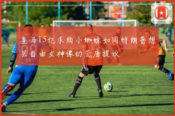 皇马15亿求购小蜘蛛如同特朗普想买自由女神像的荒唐提议