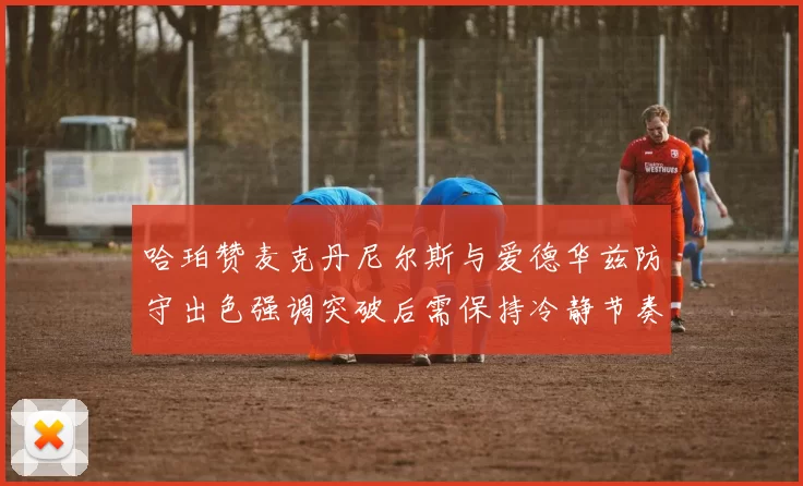 哈珀赞麦克丹尼尔斯与爱德华兹防守出色强调突破后需保持冷静节奏