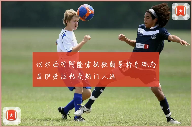 切尔西对阿隆索执教前景持乐观态度伊劳拉也是热门人选