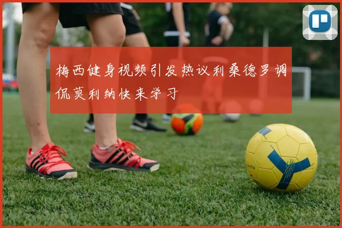 梅西健身视频引发热议利桑德罗调侃莫利纳快来学习