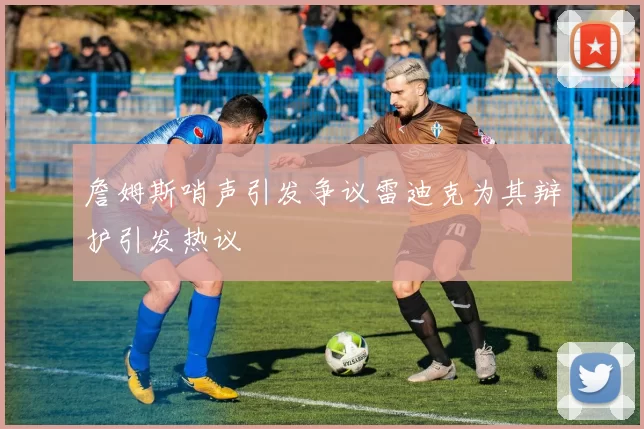詹姆斯哨声引发争议雷迪克为其辩护引发热议