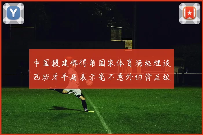 中国援建佛得角国家体育场经理谈西班牙平局表示毫不意外的背后故事