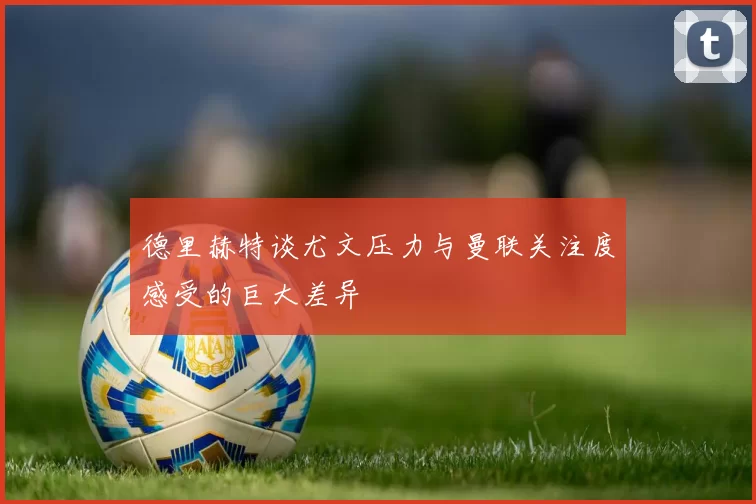 德里赫特谈尤文压力与曼联关注度感受的巨大差异