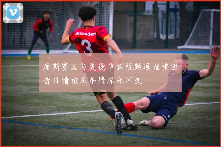 唐斯赛后与爱德华兹视频通话重温昔日情谊兄弟情深永不变