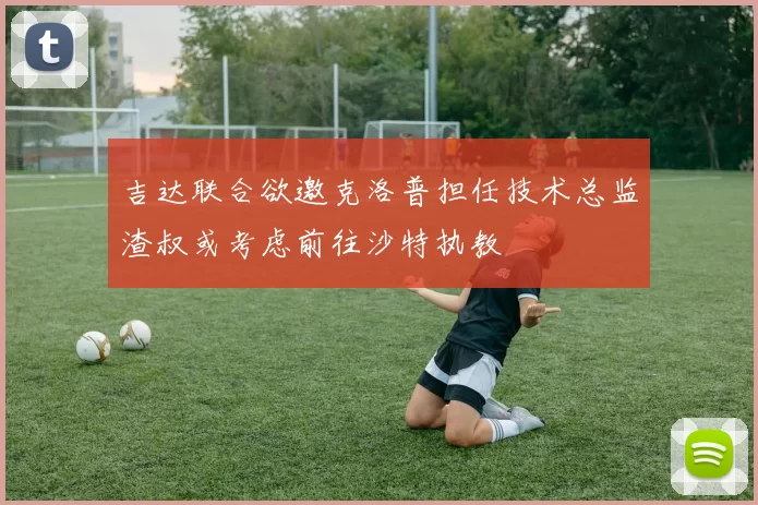 吉达联合欲邀克洛普担任技术总监渣叔或考虑前往沙特执教